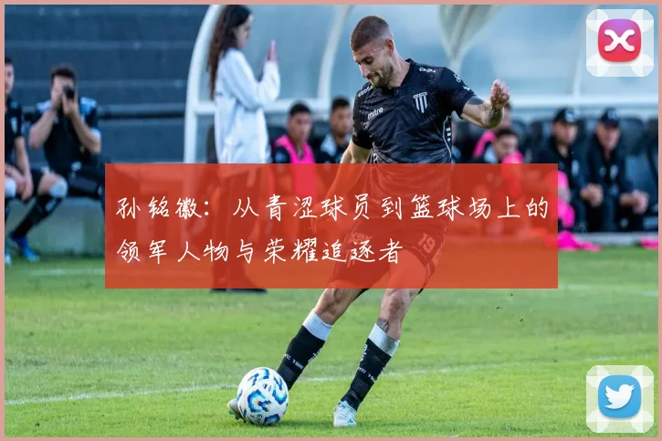 孙铭徽：从青涩球员到篮球场上的领军人物与荣耀追逐者