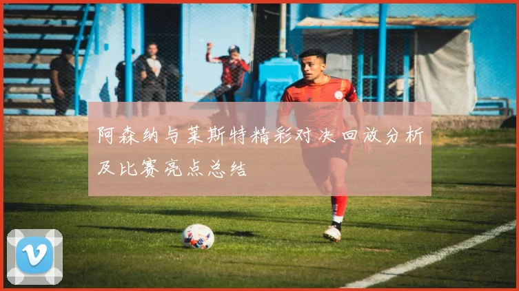 阿森纳与莱斯特精彩对决回放分析及比赛亮点总结