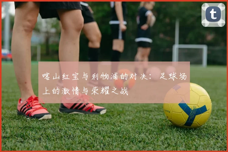 喀山红宝与利物浦的对决：足球场上的激情与荣耀之战