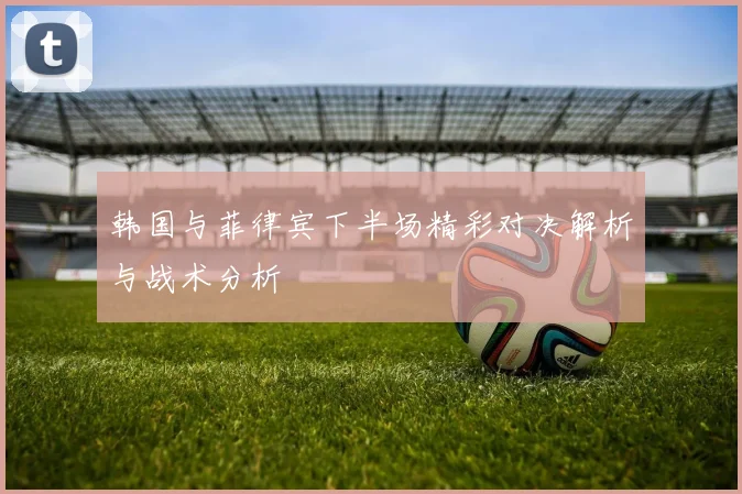 韩国与菲律宾下半场精彩对决解析与战术分析