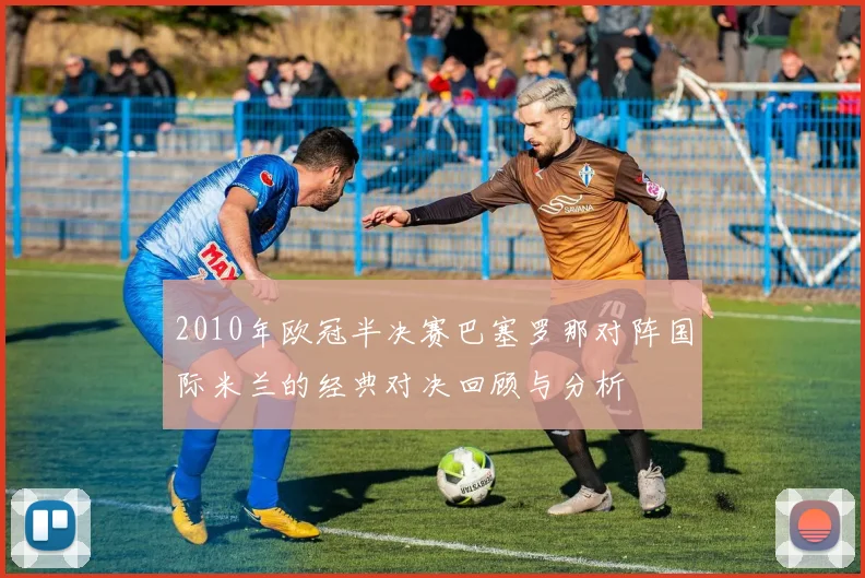 2010年欧冠半决赛巴塞罗那对阵国际米兰的经典对决回顾与分析